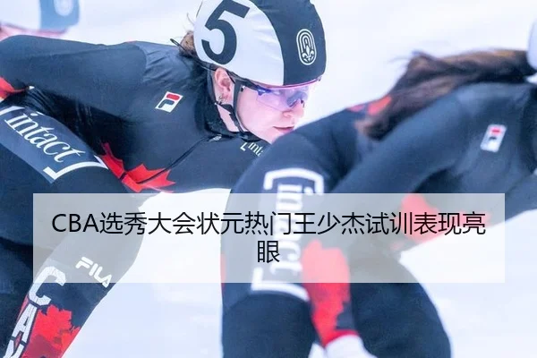CBA选秀大会状元热门王少杰试训表现亮眼