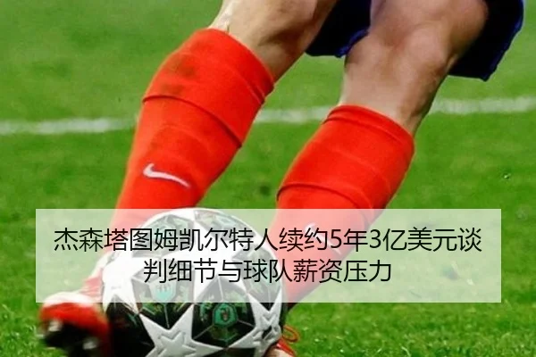 杰森塔图姆凯尔特人续约5年3亿美元谈判细节与球队薪资压力