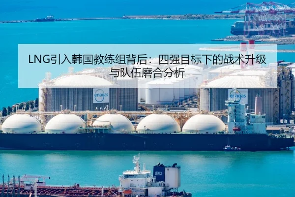 LNG引入韩国教练组背后：四强目标下的战术升级与队伍磨合分析